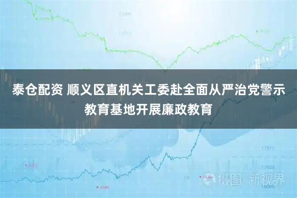 泰仓配资 顺义区直机关工委赴全面从严治党警示教育基地开展廉政教育