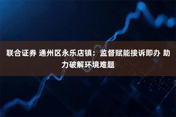 联合证券 通州区永乐店镇：监督赋能接诉即办 助力破解环境难题