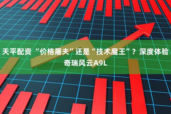 天平配资 “价格屠夫”还是“技术魔王”？深度体验奇瑞风云A9L