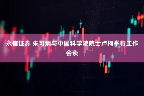 永信证券 朱可炳与中国科学院院士卢柯举行工作会谈