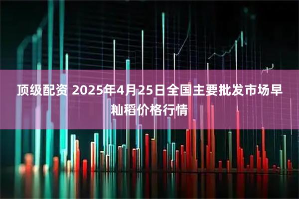 顶级配资 2025年4月25日全国主要批发市场早籼稻价格行情