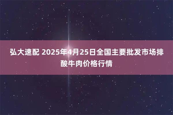 弘大速配 2025年4月25日全国主要批发市场排酸牛肉价格行情
