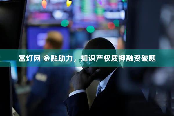 富灯网 金融助力,知识产权质押融资破题