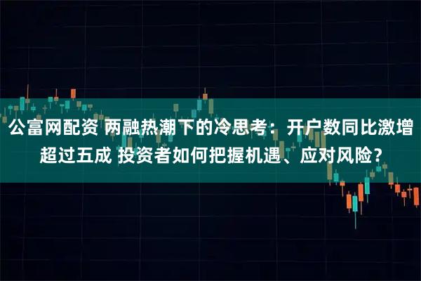 公富网配资 两融热潮下的冷思考：开户数同比激增超过五成 投资者如何把握机遇、应对风险？