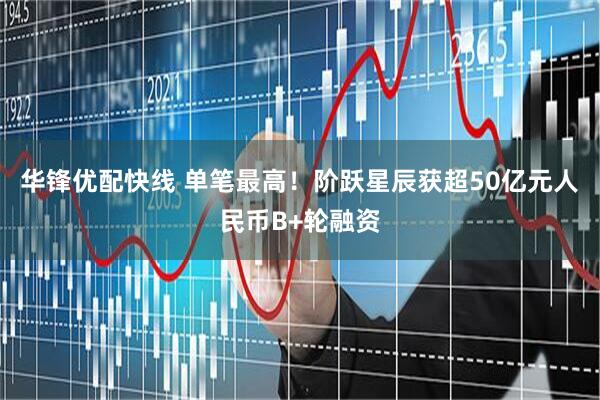 华锋优配快线 单笔最高!阶跃星辰获超50亿元人民币B+轮融资